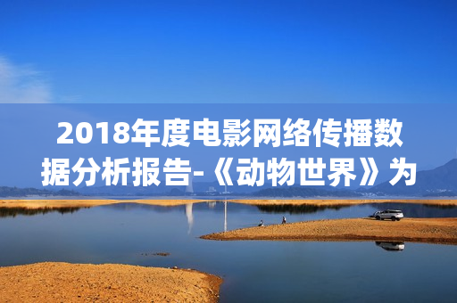 2018年度电影网络传播数据分析报告-《动物世界》为年度最热电影(2018年网络电影票房排行榜)