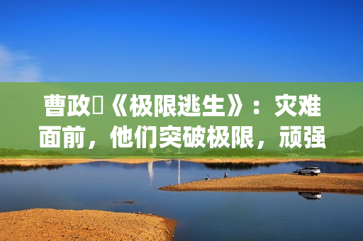 曹政奭《极限逃生》：灾难面前，他们突破极限，顽强求生(极限逃亡视频解说)
