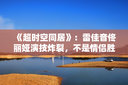 《超时空同居》：雷佳音佟丽娅演技炸裂，不是情侣胜似情侣