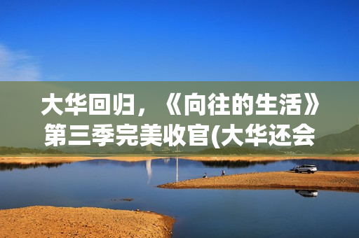 大华回归，《向往的生活》第三季完美收官(大华还会回向往的生活吗)