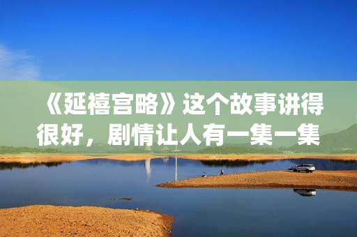 《延禧宫略》这个故事讲得很好，剧情让人有一集一集看下去的冲动(延禧宫略简介结局)