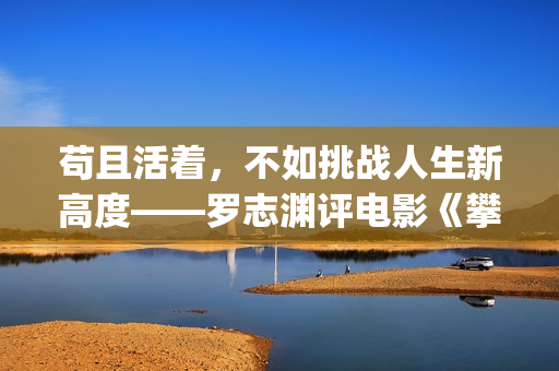 苟且活着，不如挑战人生新高度——罗志渊评电影《攀登者》(活得苟且)
