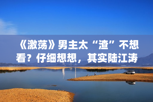 《激荡》男主太“渣”不想看？仔细想想，其实陆江涛挺可爱(电视剧激荡原型是谁)