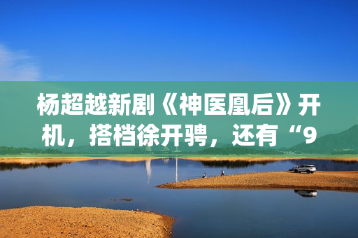 杨超越新剧《神医凰后》开机，搭档徐开骋，还有“95后陈意涵”(杨超越大神)