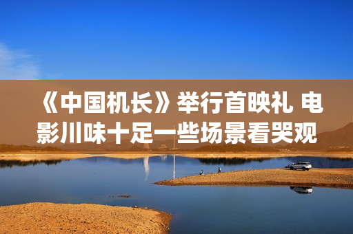 《中国机长》举行首映礼 电影川味十足一些场景看哭观众(中国机长全篇)