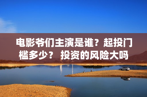 电影爷们主演是谁？起投门槛多少？ 投资的风险大吗？(爷们主演是谁)
