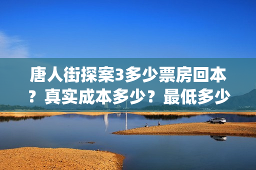 唐人街探案3多少票房回本？真实成本多少？最低多少钱可以投资(唐人街探案3多久上映)
