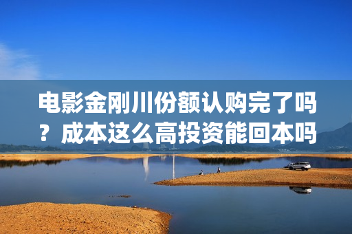 电影金刚川份额认购完了吗？成本这么高投资能回本吗(金刚川分账票房多少)