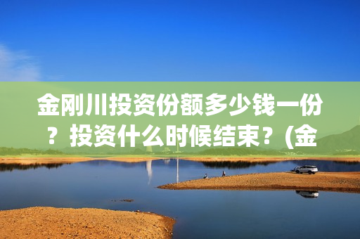 金刚川投资份额多少钱一份？投资什么时候结束？(金刚川投资公司是哪家)