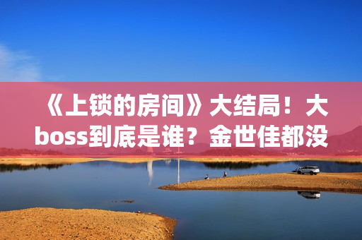 《上锁的房间》大结局！大boss到底是谁？金世佳都没猜到(上锁的房间演员表)