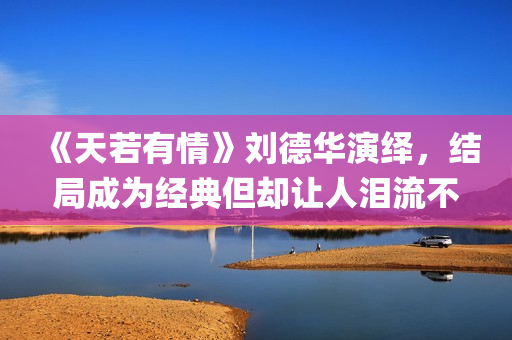 《天若有情》刘德华演绎，结局成为经典但却让人泪流不止(天若有情刘子娟扮演者)