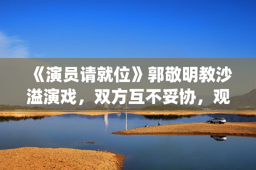 《演员请就位》郭敬明教沙溢演戏，双方互不妥协，观众真相了(演员请就位 第三季)