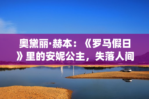 奥黛丽·赫本：《罗马假日》里的安妮公主，失落人间的天使(奥黛丽·赫本经典电影)