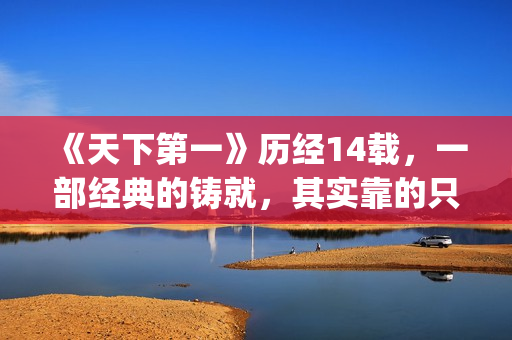 《天下第一》历经14载，一部经典的铸就，其实靠的只是这些！(天下第一是哪一年的剧)