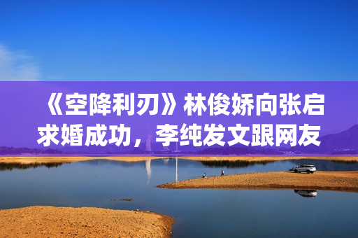 《空降利刃》林俊娇向张启求婚成功，李纯发文跟网友分享内心感受(空降利刃原著小说)