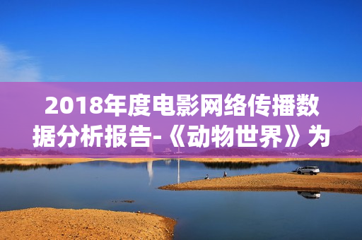 2018年度电影网络传播数据分析报告-《动物世界》为年度最热电影(2018年电影排行榜大全)