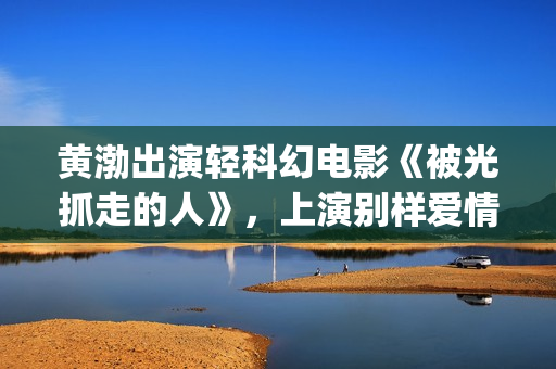 黄渤出演轻科幻电影《被光抓走的人》，上演别样爱情(黄渤出演轻科幻的电影)