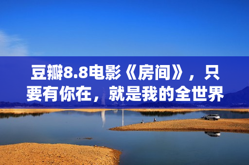 豆瓣8.8电影《房间》，只要有你在，就是我的全世界(房价豆瓣)