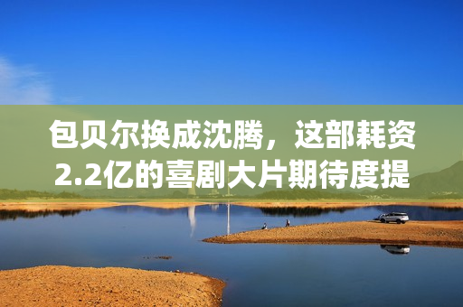 包贝尔换成沈腾，这部耗资2.2亿的喜剧大片期待度提高10倍(沈腾和包贝尔拍的新剧叫什么)