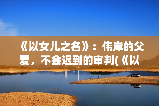 《以女儿之名》：伟岸的父爱，不会迟到的审判(《以女儿之名》大结局)