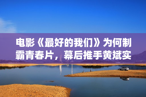 电影《最好的我们》为何制霸青春片，幕后推手黄斌实力惊人！(电影最好的我们演员表)