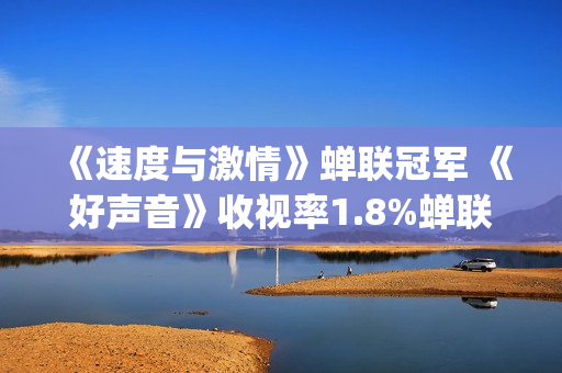 《速度与激情》蝉联冠军 《好声音》收视率1.8%蝉联电综冠军榜(速度与激情10)