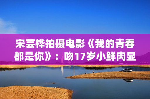 宋芸桦拍摄电影《我的青春都是你》：吻17岁小鲜肉显露小害羞！(宋芸桦新剧)