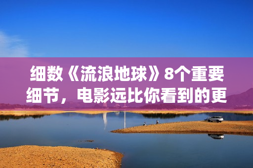 细数《流浪地球》8个重要细节，电影远比你看到的更感人(《流浪地球》原著)