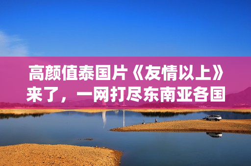 高颜值泰国片《友情以上》来了，一网打尽东南亚各国美女！(泰国神作电影)