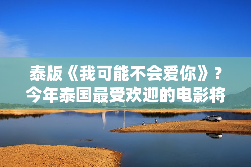 泰版《我可能不会爱你》？今年泰国最受欢迎的电影将在内地上映(泰版我可能不会爱你 电视剧国语版)