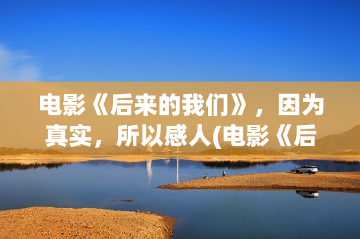 电影《后来的我们》，因为真实，所以感人(电影《后来的我们》的演员表)