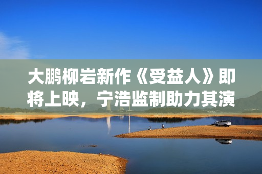 大鹏柳岩新作《受益人》即将上映，宁浩监制助力其演技派“野心”(大鹏柳岩合作的作品)