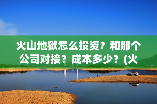 火山地狱怎么投资？和那个公司对接？成本多少？(火山地狱怎么投屏电视)