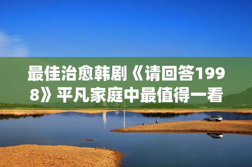 最佳治愈韩剧《请回答1998》平凡家庭中最值得一看！(最治愈的韩剧)