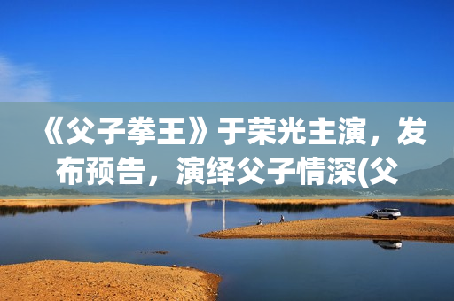 《父子拳王》于荣光主演，发布预告，演绎父子情深(父子拳王原型)