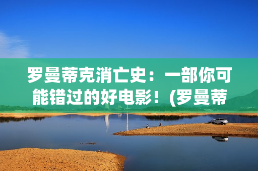 罗曼蒂克消亡史：一部你可能错过的好电影！(罗曼蒂克消亡史在线观看)