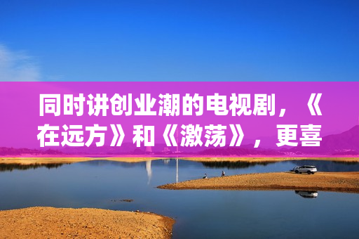 同时讲创业潮的电视剧，《在远方》和《激荡》，更喜欢哪一部？(创业潮能显著促进经济发展,体现在哪些方面)