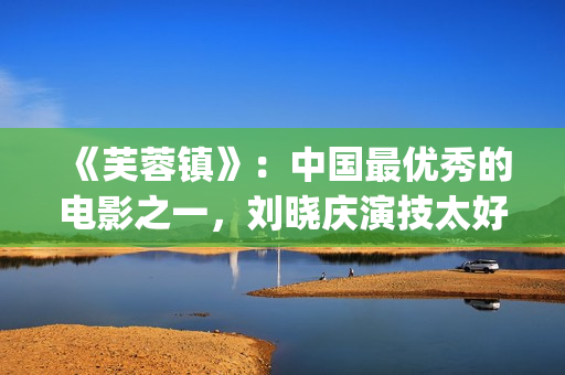 《芙蓉镇》：中国最优秀的电影之一，刘晓庆演技太好(芙蓉镇的故事原型)