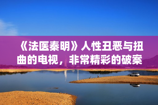 《法医秦明》人性丑恶与扭曲的电视，非常精彩的破案剧情(《法医秦明》人物关系)