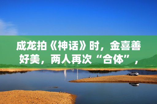 成龙拍《神话》时，金喜善好美，两人再次“合体”，金喜善变了(成龙拍的神话)