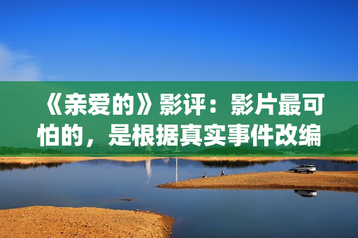 《亲爱的》影评：影片最可怕的，是根据真实事件改编(亲爱的电影评价四十个字)