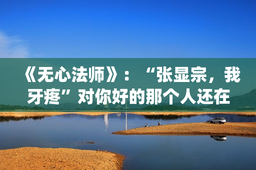 《无心法师》：“张显宗，我牙疼”对你好的那个人还在吗？(无心法师第一季免费观看完整版)