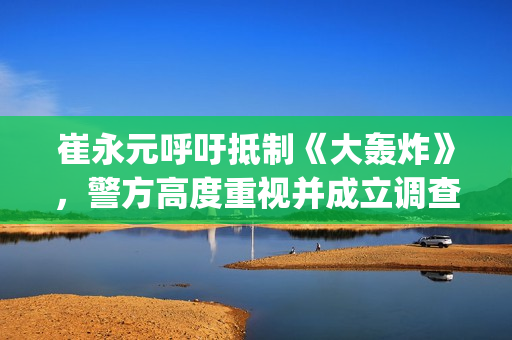 崔永元呼吁抵制《大轰炸》，警方高度重视并成立调查小组(崔永元声明)