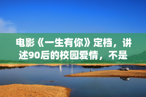 电影《一生有你》定档，讲述90后的校园爱情，不是消费情怀么？(一生有你影片详情)