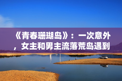 《青春珊瑚岛》：一次意外，女主和男主流落荒岛遇到奇遇的故事(青春珊瑚岛完整版电影在线观看)