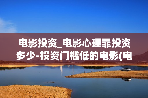 电影投资_电影心理罪投资多少-投资门槛低的电影(电影投资投资)
