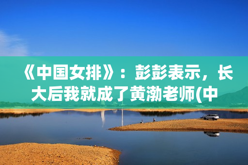 《中国女排》：彭彭表示，长大后我就成了黄渤老师(中国女排吧)