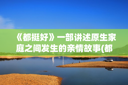 《都挺好》一部讲述原生家庭之间发生的亲情故事(都挺好这部剧主要说明了什么)