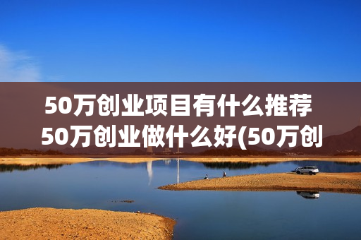 50万创业项目有什么推荐 50万创业做什么好(50万创业项目有哪些)