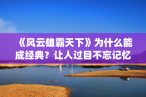 《风云雄霸天下》为什么能成经典？让人过目不忘记忆犹新。(风云雄霸天下电视剧)